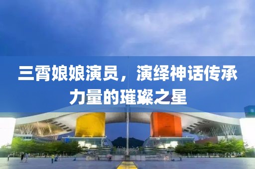 三霄娘娘演员，演绎神话传承力量的璀璨之星