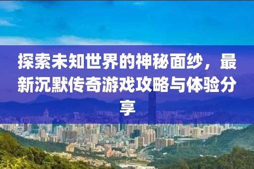探索未知世界的神秘面纱，最新沉默传奇游戏攻略与体验分享