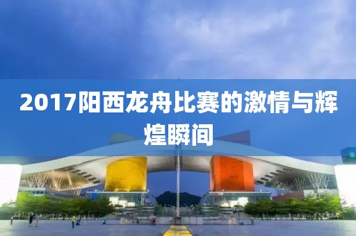 2017阳西龙舟比赛的激情与辉煌瞬间