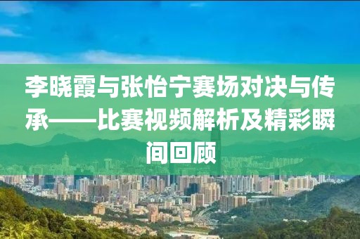 李晓霞与张怡宁赛场对决与传承——比赛视频解析及精彩瞬间回顾