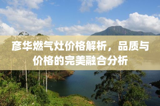 彦华燃气灶价格解析，品质与价格的完美融合分析