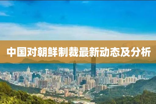 中国对朝鲜制裁最新动态及分析