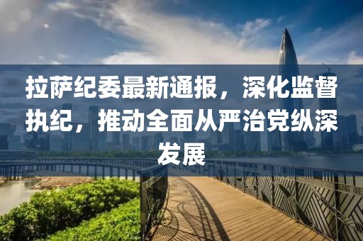 拉萨纪委最新通报，深化监督执纪，推动全面从严治党纵深发展