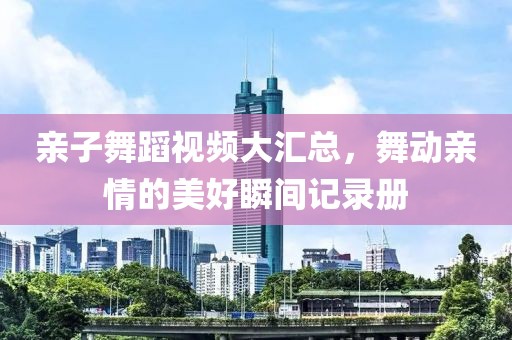 亲子舞蹈视频大汇总，舞动亲情的美好瞬间记录册