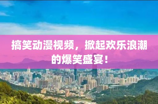搞笑动漫视频，掀起欢乐浪潮的爆笑盛宴！