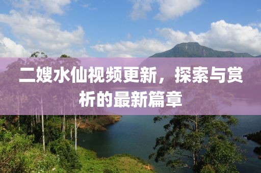 二嫂水仙视频更新，探索与赏析的最新篇章