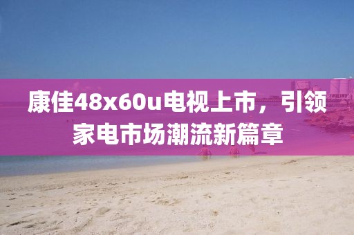康佳48x60u电视上市，引领家电市场潮流新篇章
