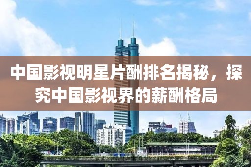 中国影视明星片酬排名揭秘，探究中国影视界的薪酬格局