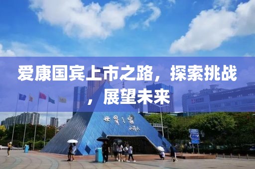 爱康国宾上市之路，探索挑战，展望未来