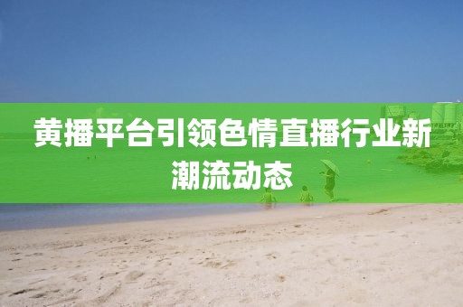 黄播平台引领色情直播行业新潮流动态