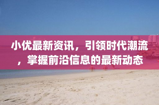 小优最新资讯，引领时代潮流，掌握前沿信息的最新动态