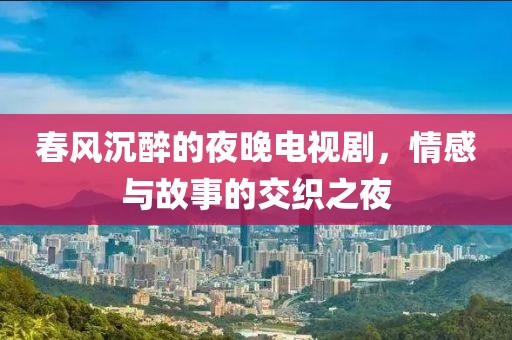 春风沉醉的夜晚电视剧，情感与故事的交织之夜