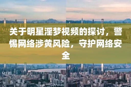 关于明星淫梦视频的探讨，警惕网络涉黄风险，守护网络安全