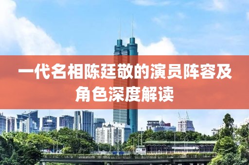 一代名相陈廷敬的演员阵容及角色深度解读