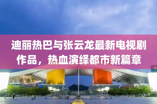 迪丽热巴与张云龙最新电视剧作品，热血演绎都市新篇章