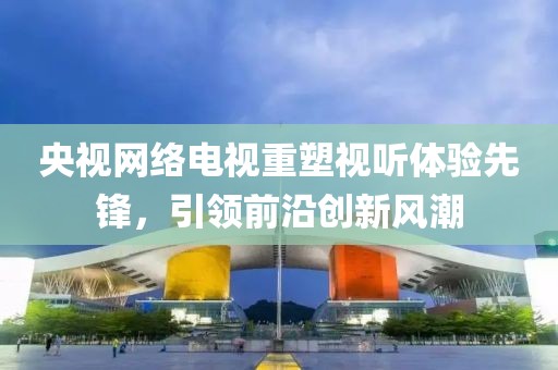 央视网络电视重塑视听体验先锋，引领前沿创新风潮