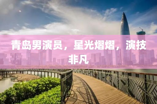 青岛男演员，星光熠熠，演技非凡