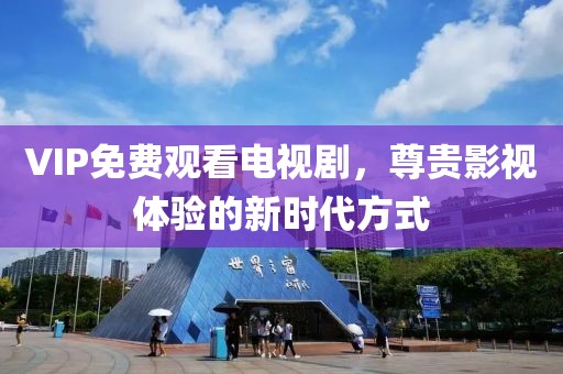 VIP免费观看电视剧，尊贵影视体验的新时代方式