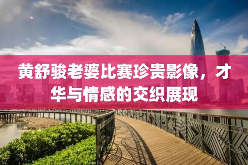 黄舒骏老婆比赛珍贵影像，才华与情感的交织展现