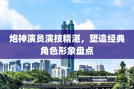 炮神演员演技精湛，塑造经典角色形象盘点