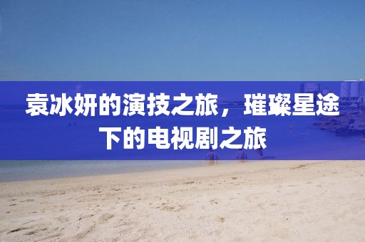 袁冰妍的演技之旅，璀璨星途下的电视剧之旅