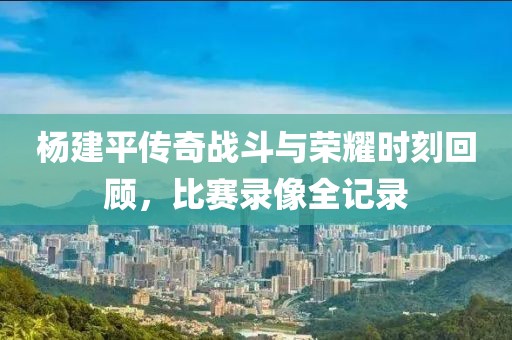 杨建平传奇战斗与荣耀时刻回顾，比赛录像全记录
