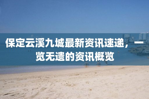 保定云溪九城最新资讯速递，一览无遗的资讯概览