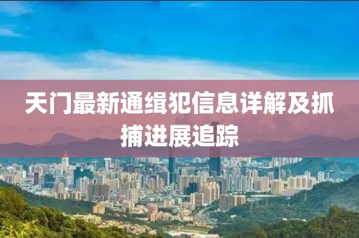 天门最新通缉犯信息详解及抓捕进展追踪
