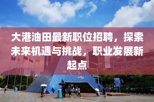 大港油田最新职位招聘，探索未来机遇与挑战，职业发展新起点