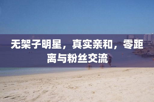 无架子明星，真实亲和，零距离与粉丝交流