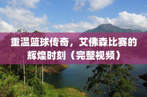 重温篮球传奇，艾佛森比赛的辉煌时刻（完整视频）