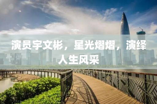 演员宇文彬，星光熠熠，演绎人生风采