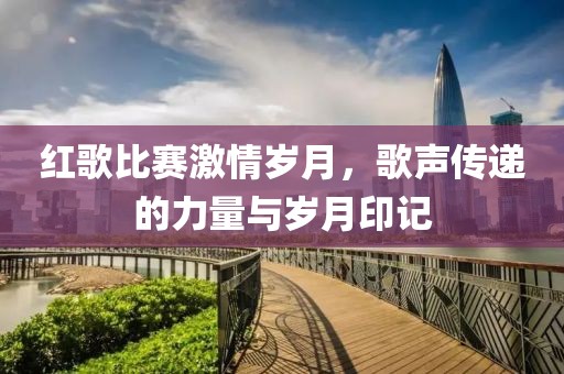 红歌比赛激情岁月，歌声传递的力量与岁月印记