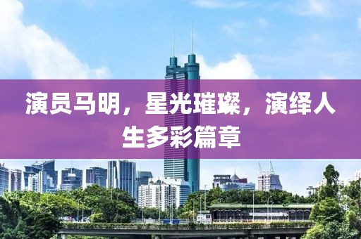 演员马明，星光璀璨，演绎人生多彩篇章