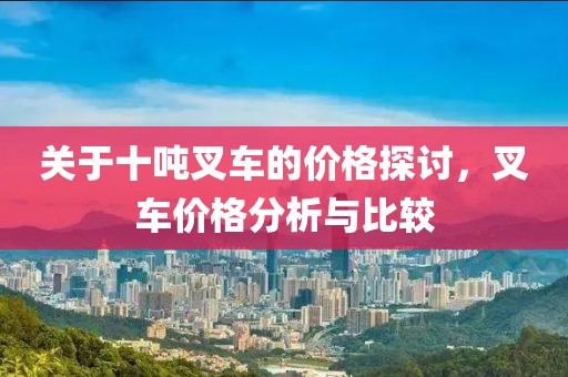关于十吨叉车的价格探讨，叉车价格分析与比较