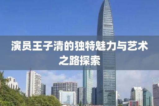 演员王子清的独特魅力与艺术之路探索