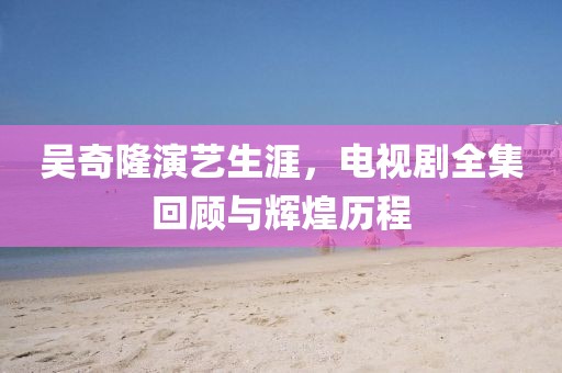 吴奇隆演艺生涯，电视剧全集回顾与辉煌历程