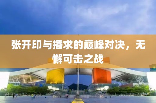 张开印与播求的巅峰对决，无懈可击之战