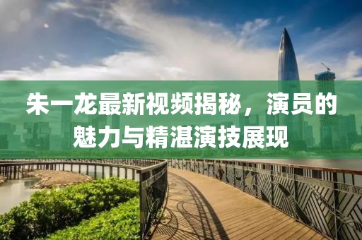 朱一龙最新视频揭秘，演员的魅力与精湛演技展现