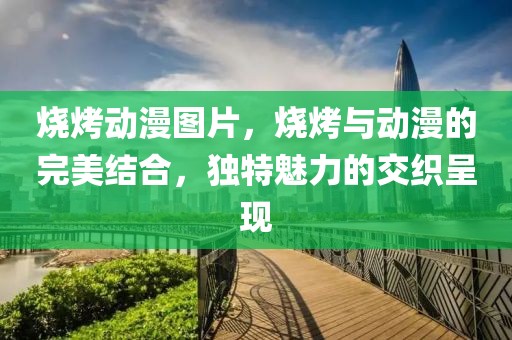 烧烤动漫图片，烧烤与动漫的完美结合，独特魅力的交织呈现