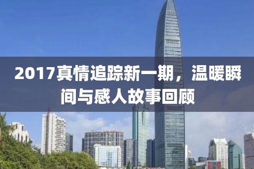 2017真情追踪新一期，温暖瞬间与感人故事回顾