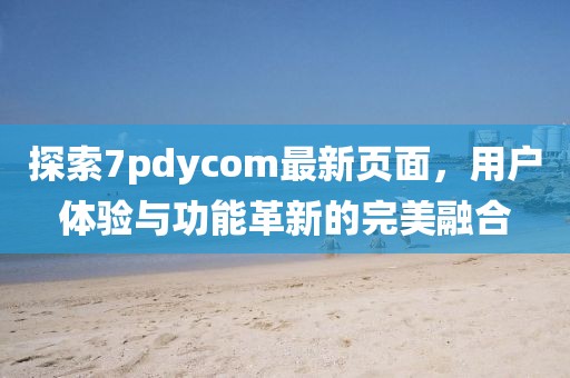 探索7pdycom最新页面，用户体验与功能革新的完美融合