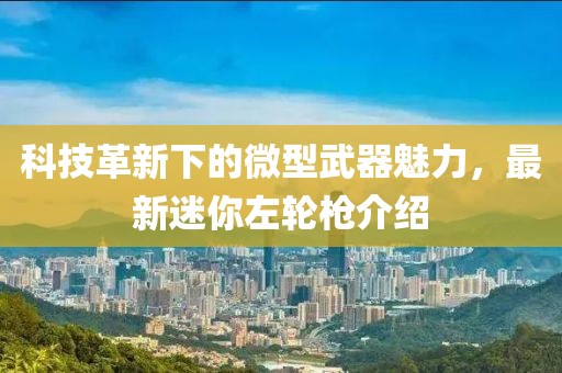 科技革新下的微型武器魅力，最新迷你左轮枪介绍