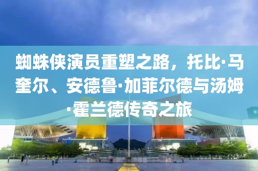 蜘蛛侠演员重塑之路，托比·马奎尔、安德鲁·加菲尔德与汤姆·霍兰德传奇之旅