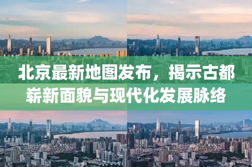 北京最新地图发布，揭示古都崭新面貌与现代化发展脉络