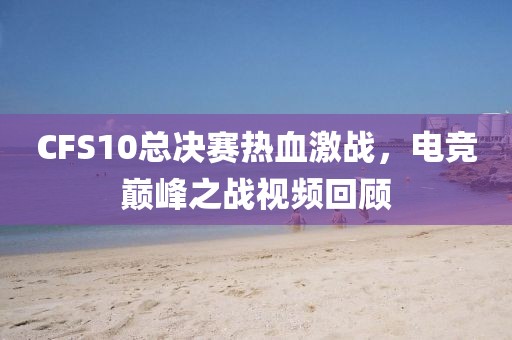 CFS10总决赛热血激战，电竞巅峰之战视频回顾