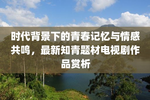 时代背景下的青春记忆与情感共鸣，最新知青题材电视剧作品赏析