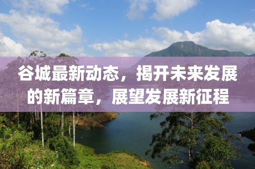 谷城最新动态，揭开未来发展的新篇章，展望发展新征程