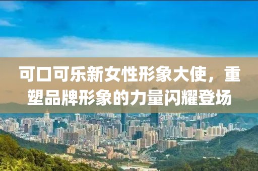 可口可乐新女性形象大使，重塑品牌形象的力量闪耀登场