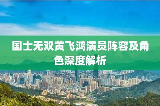 国士无双黄飞鸿演员阵容及角色深度解析